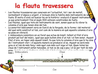 la flauta travessera Les flautes travesseres que coneixem en l'actualitat, tot i ser de metall, normalment d'alpaca o argent, s'inclouen dins la família dels instruments de vent-fusta. El motiu d'això cal buscar-ho en la història i evolució d'aquest instrument, ja que pràcticament fins al segle XIX estaven construïdes de fusta. Les flautes, igual que tots els instruments de vent, sonen quan es fa vibrar la columna d'aire que tenen dins del tub. La sonoritat bàsicament varia en funció de la llargada, de la forma i del material del qual està construït el tub, així com de la manera en què aquesta columna d'aire es posa en vibració. L'embocadura consisteix en un forat que actua de bisell, tallant el filet d'aire produït pel buf del músic, igual que quan bufem dins d'un tub i el fem sonar. Aquest filet d'aire, en topar amb aquest bisell, fa que tota la columna d'aire que hi ha dins de l'instrument vibri i d'aquesta manera es produeixi el so. Aquest so serà més greu si el tub és més llarg i més agut com més curt sigui el tub. Quan totes les claus de l'instrument estan tancades, el tub va de cap a peu i el so per tant és més greu. A mida que es destapen els forats el tub s'escurça i el so es fa cada vegada més agut.  
