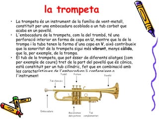 la trompeta La trompeta és un instrument de la família de vent-metall, constituït per una embocadura acoblada a un tub corbat que acaba en un pavelló.  L'embocadura de la trompeta, com la del trombó, té una perforació interior en forma de copa en  U , mentre que la de la trompa i la tuba tenen la forma d'una copa en  V , això contribueix que la sonoritat de la trompeta sigui més  vibrant , menys  càlida , que la, per exemple, de la trompa.  El tub de la trompeta, que pot ésser de diferents aliatges (com per exemple de coure) tret de la part del pavelló que és cònica, està constituït per un tub cilíndric, fet que en combinació amb les característiques de l'embocadura li confereixen a l'instrument el timbre i potència sonora característica.  