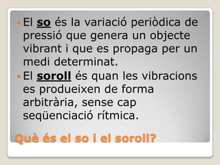  El

so és la variació periòdica de
pressió que genera un objecte
vibrant i que es propaga per un
medi determinat.
 El soroll és quan les vibracions
es produeixen de forma
arbitrària, sense cap
seqüenciació rítmica.
Què és el so i el soroll?

 
