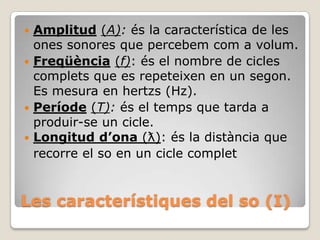 Amplitud (A): és la característica de les
ones sonores que percebem com a volum.
 Freqüència (f): és el nombre de cicles
complets que es repeteixen en un segon.
Es mesura en hertzs (Hz).
 Període (T): és el temps que tarda a
produir-se un cicle.
 Longitud d’ona (ƛ): és la distància que
recorre el so en un cicle complet


Les característiques del so (I)

 