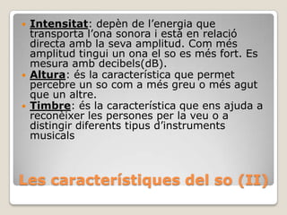 





Intensitat: depèn de l’energia que
transporta l’ona sonora i està en relació
directa amb la seva amplitud. Com més
amplitud tingui un ona el so es més fort. Es
mesura amb decibels(dB).
Altura: és la característica que permet
percebre un so com a més greu o més agut
que un altre.
Timbre: és la característica que ens ajuda a
reconèixer les persones per la veu o a
distingir diferents tipus d’instruments
musicals

Les característiques del so (II)

 
