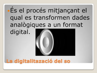  És

el procés mitjançant el
qual es transformen dades
analògiques a un format
digital.

La digitalitazació del so

 