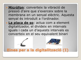 Micròfon: converteix la vibració de
pressió d’aire que s'exerceix sobre la
membrana en un senyal elèctric. Aquesta
senyal és introduït a l’ordinador.
 La placa de so: actua com a element
digitalitzador, el divideix en intervals
iguals i cada un d’aquests intervals es
converteix en el seu equivalent binari


Eines per a la digitalització (I)

 