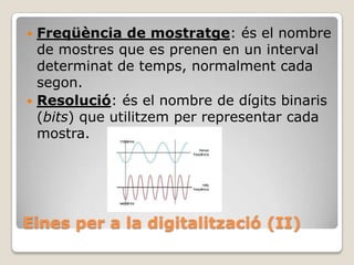 Freqüència de mostratge: és el nombre
de mostres que es prenen en un interval
determinat de temps, normalment cada
segon.
 Resolució: és el nombre de dígits binaris
(bits) que utilitzem per representar cada
mostra.


Eines per a la digitalització (II)

 