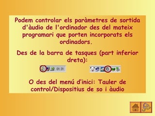 Podem controlar els paràmetres de sortida
  d'àudio de l'ordinador des del mateix
  programari que porten incorporats els
               ordinadors.
Des de la barra de tasques (part inferior
                dreta):


    O des del menú d’inici: Tauler de
    control/Dispositius de so i àudio
 