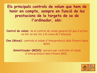 Els principals controls de volum que hem de
 tenir en compte, sempre en funció de les
    prestacions de la targeta de so de
              l'ordinador, són:

Control de volum: és el control de volum general (el que s'activa
           en fer un sol clic a la icona de l'altaveu).

Ona (Wave): controla el volum d'interpretació dels fitxers tipus
                            WAV.

     Sintetitzador (MIDI): serveix per controlar el volum
              d'interpretació dels fitxers MID.
 