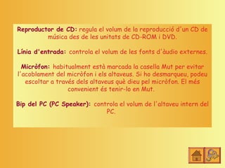 Reproductor de CD: regula el volum de la reproducció d'un CD de
         música des de les unitats de CD-ROM i DVD.

Línia d'entrada: controla el volum de les fonts d'àudio externes.

  Micròfon: habitualment està marcada la casella Mut per evitar
l'acoblament del micròfon i els altaveus. Si ho desmarqueu, podeu
   escoltar a través dels altaveus què dieu pel micròfon. El més
                  convenient és tenir-lo en Mut.

Bip del PC (PC Speaker): controla el volum de l'altaveu intern del
                             PC.
 
