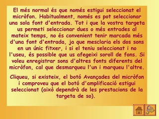 El més normal és que només estigui seleccionat el
  micròfon. Habitualment, només es pot seleccionar
una sola font d'entrada. Tot i que la vostra targeta
     us permeti seleccionar dues o més entrades al
 mateix temps, no és convenient tenir marcada més
 d'una font d'entrada, ja que mesclaria els dos sons
     en un únic fitxer, i si el teniu seleccionat i no
l'useu, és possible que us afegeixi soroll de fons. Si
  voleu enregistrar sons d'altres fonts diferents del
micròfon, cal que desmarqueu l'un i marqueu l'altre.
Cliqueu, si existeix, el botó Avançades del micròfon
    i comproveu que el botó d'amplificació estigui
seleccionat (això dependrà de les prestacions de la
                   targeta de so).
 