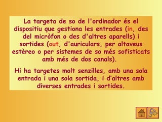 La targeta de so de l'ordinador és el
 dispositiu que gestiona les entrades (in, des
    del micròfon o des d'altres aparells) i
   sortides (out, d'auriculars, per altaveus
estèreo o per sistemes de so més sofisticats
           amb més de dos canals).
Hi ha targetes molt senzilles, amb una sola
 entrada i una sola sortida, i d’altres amb
       diverses entrades i sortides.
 