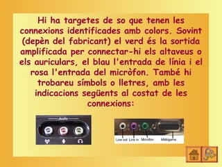 Hi ha targetes de so que tenen les
connexions identificades amb colors. Sovint
 (depèn del fabricant) el verd és la sortida
amplificada per connectar-hi els altaveus o
els auriculars, el blau l'entrada de línia i el
   rosa l'entrada del micròfon. També hi
     trobareu símbols o lletres, amb les
    indicacions següents al costat de les
                 connexions:
 