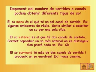 Depenent del nombre de sortides o canals
   podem obtenir diferents tipus de so:

El so mono és el què té un sol canal de sortida. Ex:
algunes emissores de ràdio. Seria similar a escoltar
              un so per una sola oïda.

 El so estèreo és el que té dos canals de sortida.
Permet reproduir un so més natural on es distingeix
            d’on prové cada so. Ex: CD

 El so surround té més de dos canals de sortida i
    produeix un so envolvent Ex: home cinema.
 