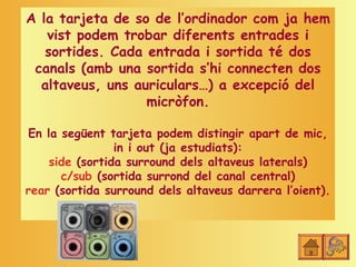 A la tarjeta de so de l’ordinador com ja hem
   vist podem trobar diferents entrades i
   sortides. Cada entrada i sortida té dos
 canals (amb una sortida s’hi connecten dos
  altaveus, uns auriculars…) a excepció del
                  micròfon.

En la següent tarjeta podem distingir apart de mic,
                in i out (ja estudiats):
    side (sortida surround dels altaveus laterals)
      c/sub (sortida surrond del canal central)
rear (sortida surround dels altaveus darrera l’oient).
 