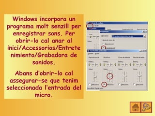 Windows incorpora un
programa molt senzill per
   enregistrar sons. Per
    obrir-lo cal anar al
inici/Accessorios/Entrete
  nimiento/Grabadora de
          sonidos.
   Abans d’obrir-lo cal
 assegurar-se que tenim
seleccionada l’entrada del
          micro.
 