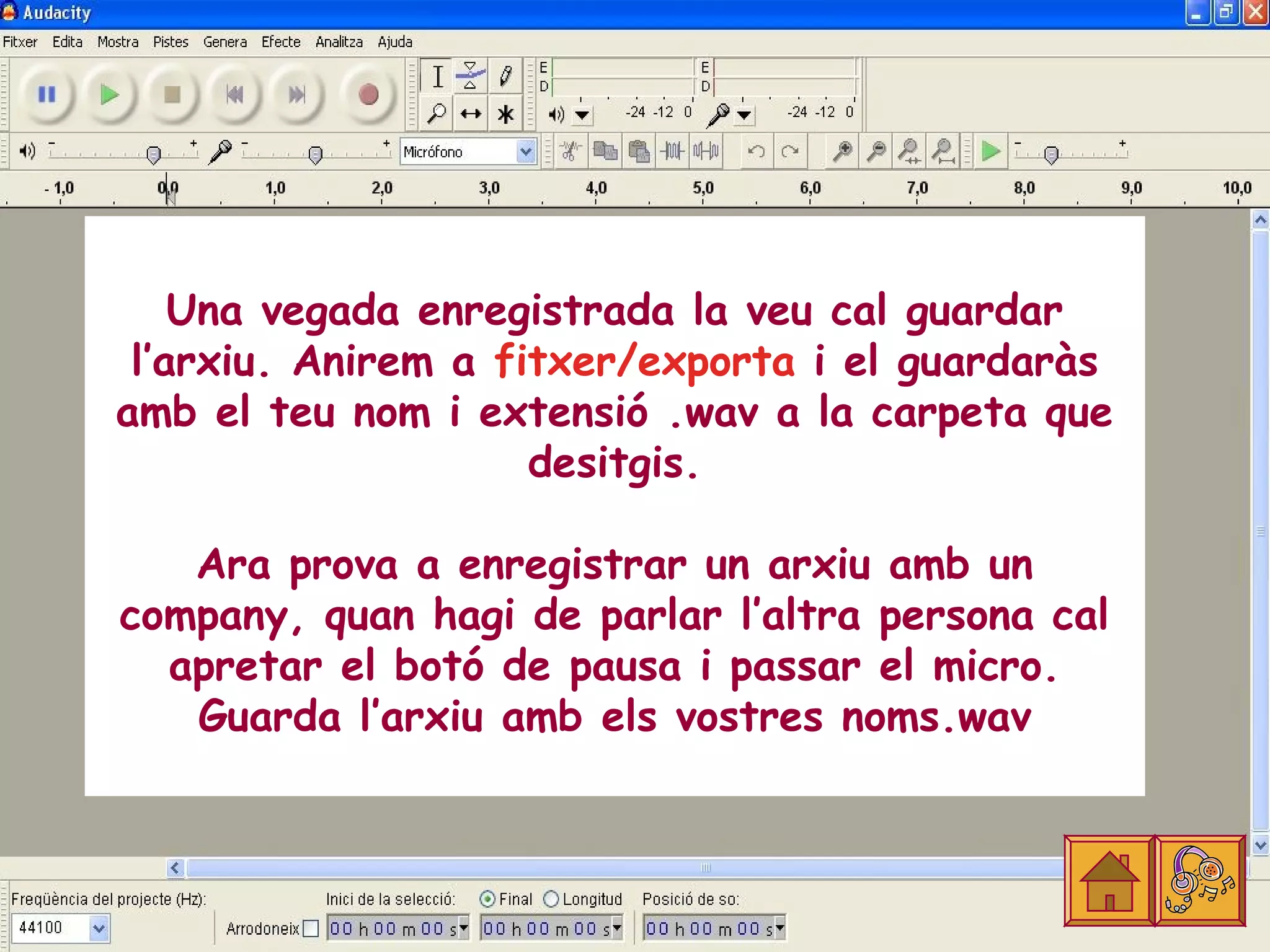 Una vegada enregistrada la veu cal guardar
 l’arxiu. Anirem a fitxer/exporta i el guardaràs
amb el teu nom i extensió .wav a la carpeta que
                     desitgis.

   Ara prova a enregistrar un arxiu amb un
company, quan hagi de parlar l’altra persona cal
  apretar el botó de pausa i passar el micro.
   Guarda l’arxiu amb els vostres noms.wav
 