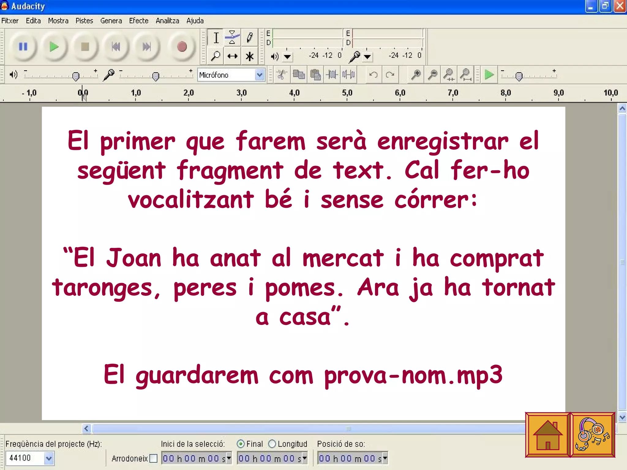 El primer que farem serà enregistrar el
  següent fragment de text. Cal fer-ho
      vocalitzant bé i sense córrer:

 “El Joan ha anat al mercat i ha comprat
taronges, peres i pomes. Ara ja ha tornat
                 a casa”.

    El guardarem com prova-nom.mp3
 