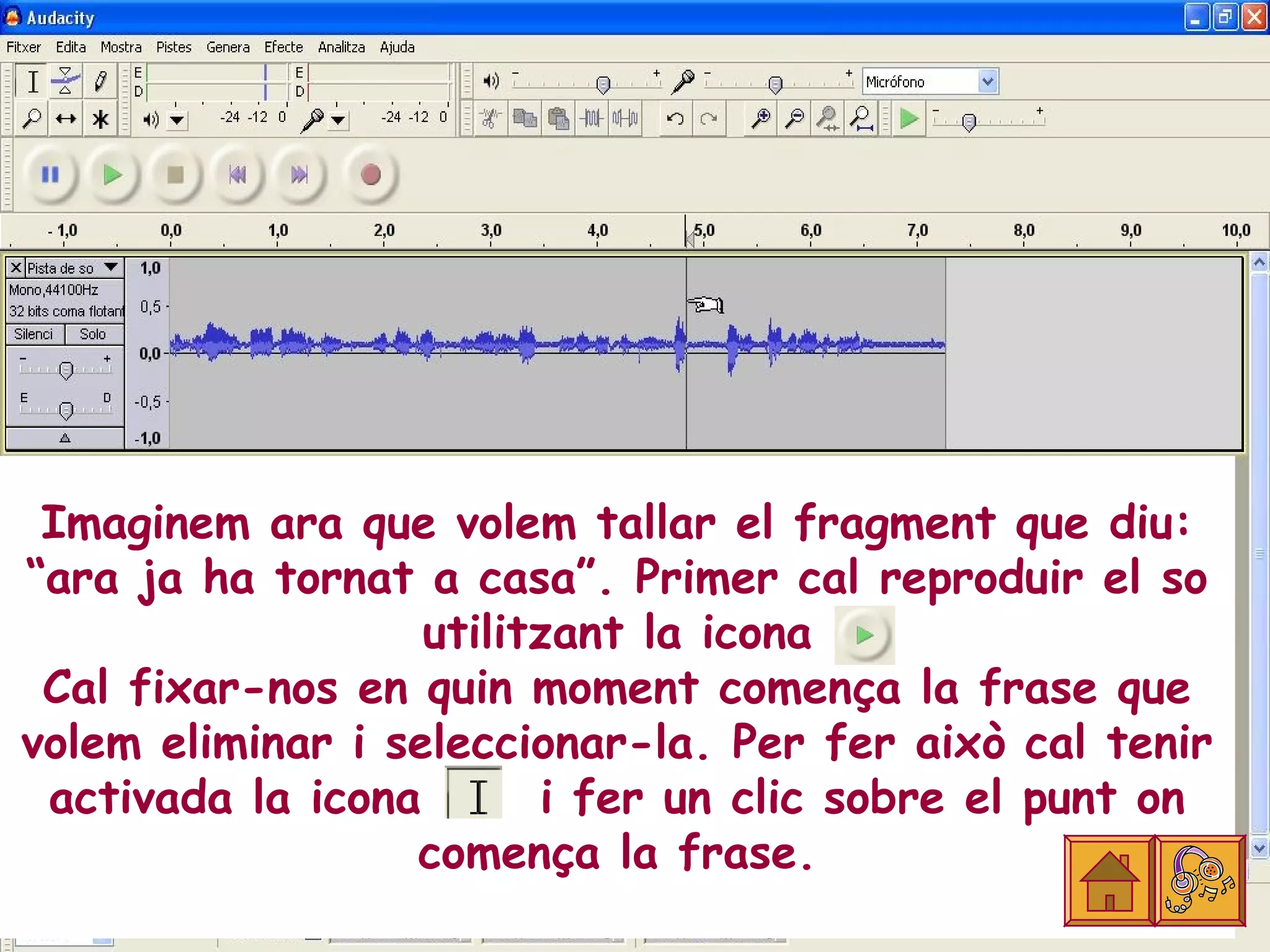 Imaginem ara que volem tallar el fragment que diu:
“ara ja ha tornat a casa”. Primer cal reproduir el so
                   utilitzant la icona
 Cal fixar-nos en quin moment comença la frase que
volem eliminar i seleccionar-la. Per fer això cal tenir
 activada la icona       i fer un clic sobre el punt on
                  comença la frase.
 