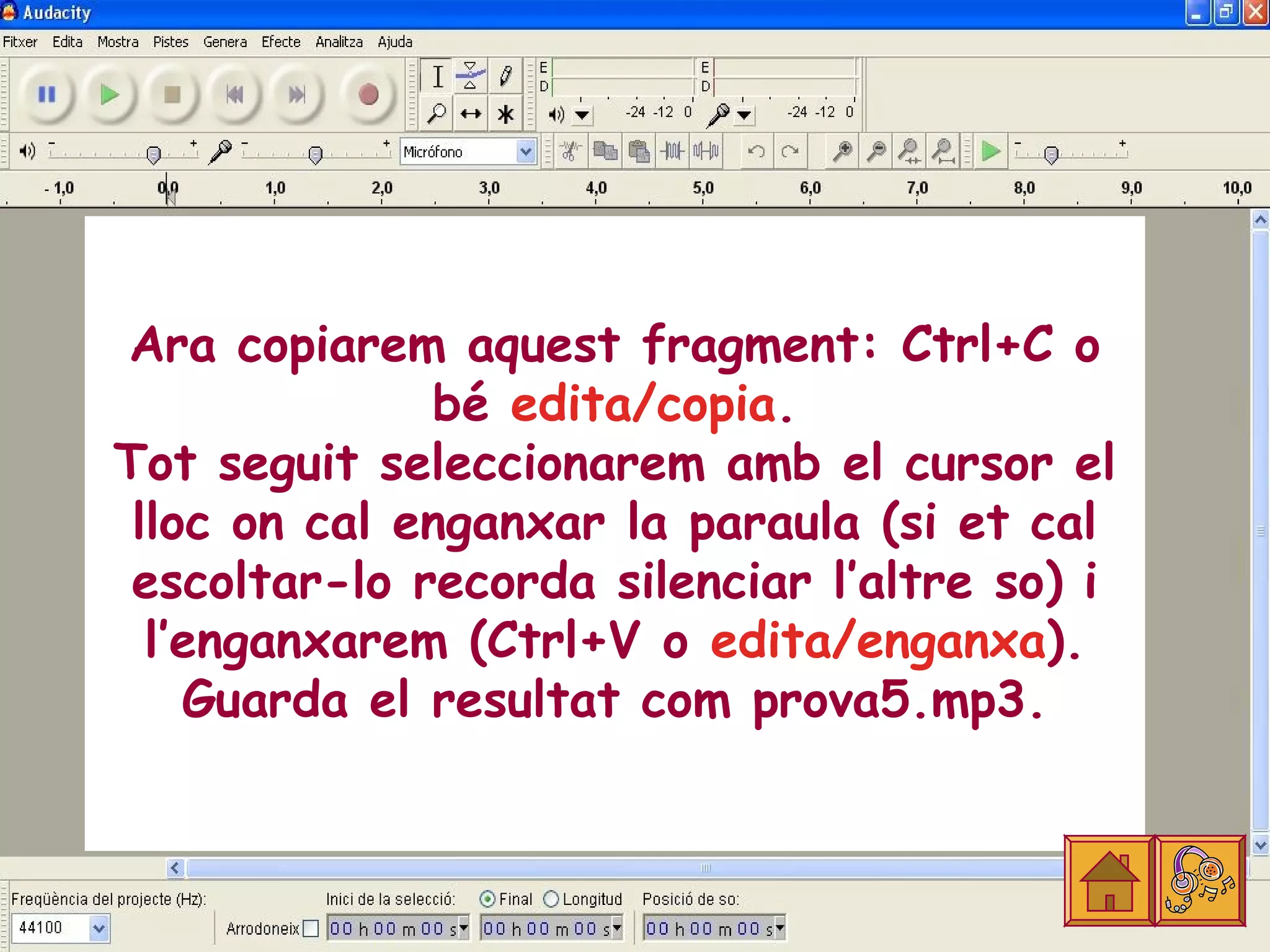 Ara copiarem aquest fragment: Ctrl+C o
              bé edita/copia.
Tot seguit seleccionarem amb el cursor el
 lloc on cal enganxar la paraula (si et cal
 escoltar-lo recorda silenciar l’altre so) i
  l’enganxarem (Ctrl+V o edita/enganxa).
    Guarda el resultat com prova5.mp3.
 