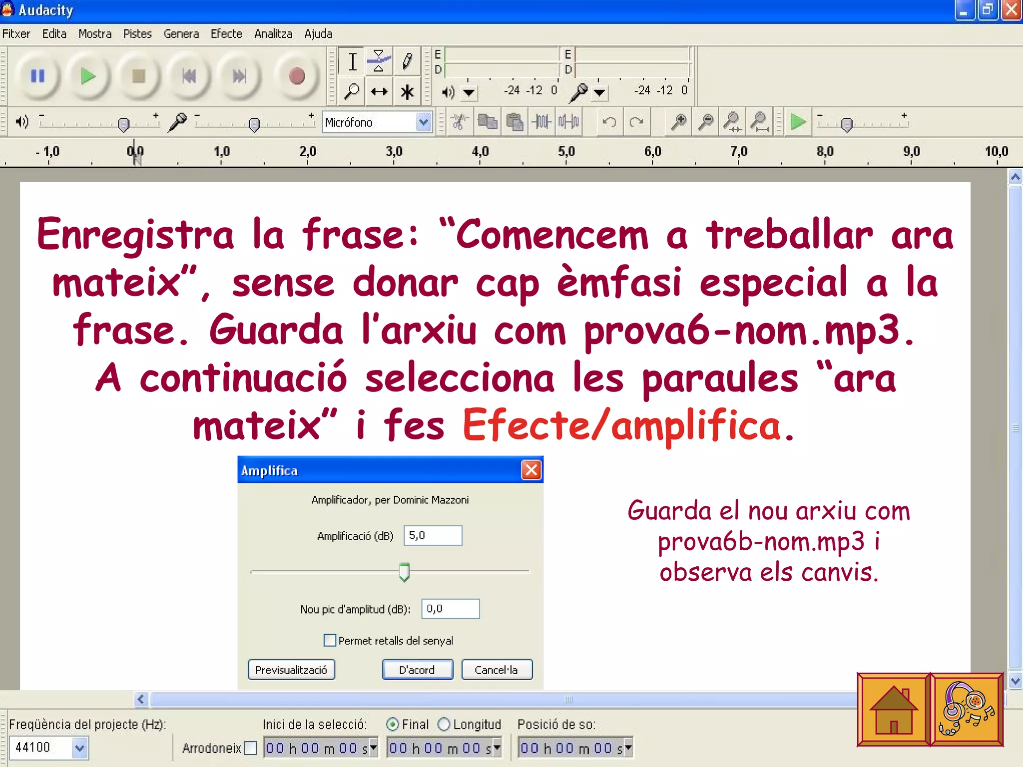 Enregistra la frase: “Comencem a treballar ara
 mateix”, sense donar cap èmfasi especial a la
  frase. Guarda l’arxiu com prova6-nom.mp3.
   A continuació selecciona les paraules “ara
        mateix” i fes Efecte/amplifica.

                             Guarda el nou arxiu com
                               prova6b-nom.mp3 i
                               observa els canvis.
 