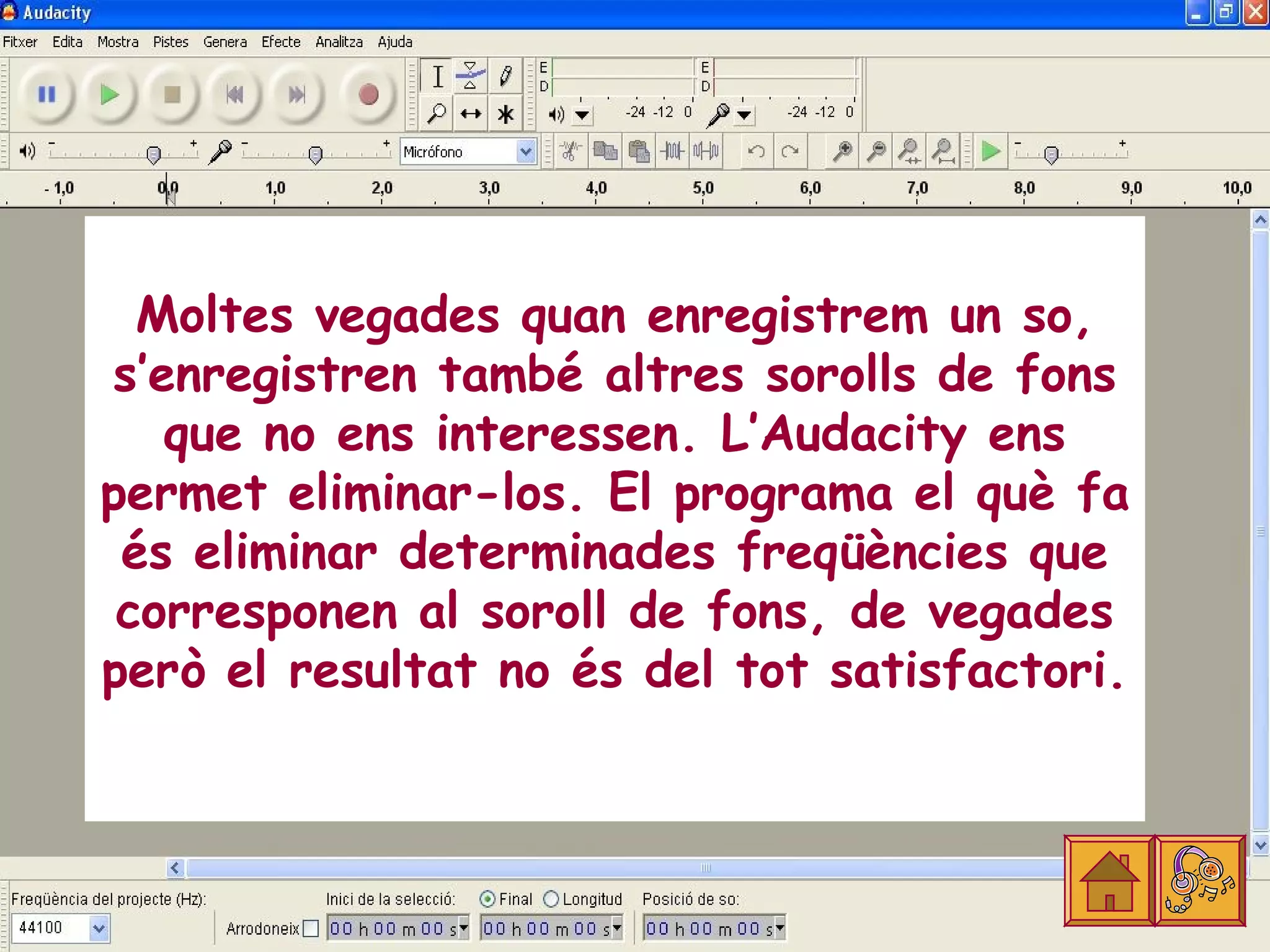 Moltes vegades quan enregistrem un so,
s’enregistren també altres sorolls de fons
   que no ens interessen. L’Audacity ens
permet eliminar-los. El programa el què fa
 és eliminar determinades freqüències que
 corresponen al soroll de fons, de vegades
però el resultat no és del tot satisfactori.
 