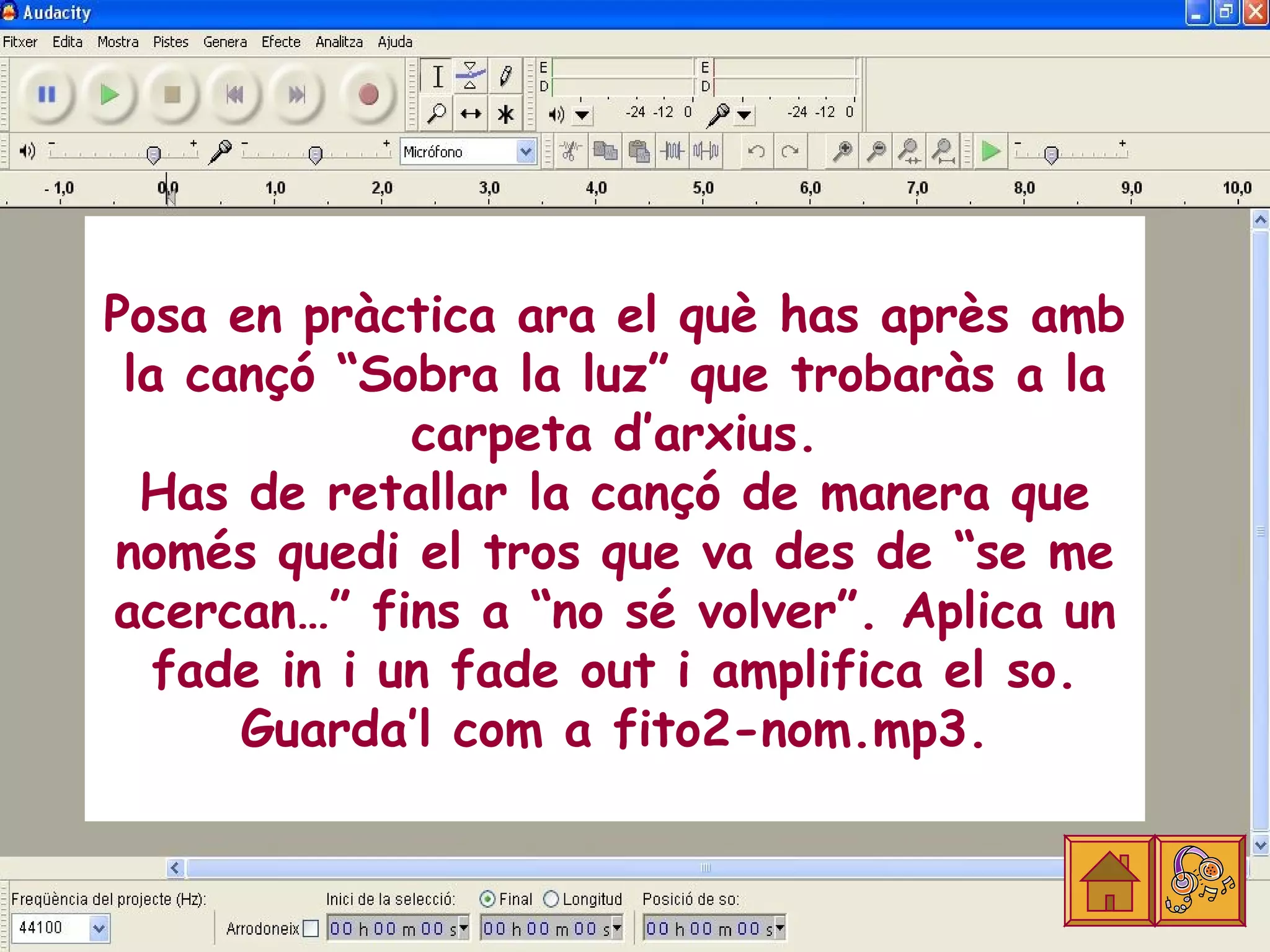 Posa en pràctica ara el què has après amb
 la cançó “Sobra la luz” que trobaràs a la
              carpeta d’arxius.
  Has de retallar la cançó de manera que
només quedi el tros que va des de “se me
acercan…” fins a “no sé volver”. Aplica un
   fade in i un fade out i amplifica el so.
      Guarda’l com a fito2-nom.mp3.
 