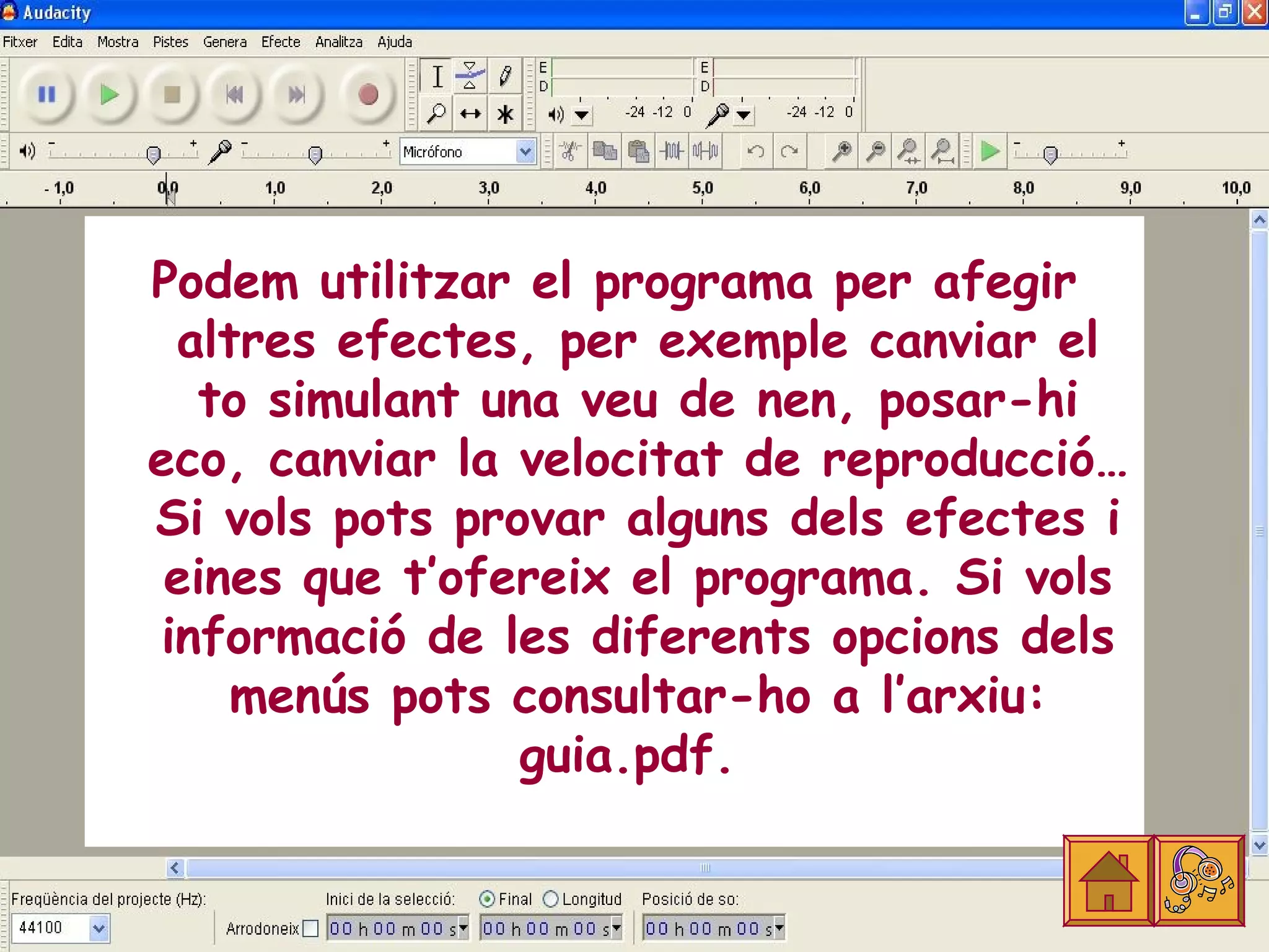 Podem utilitzar el programa per afegir
  altres efectes, per exemple canviar el
   to simulant una veu de nen, posar-hi
eco, canviar la velocitat de reproducció…
Si vols pots provar alguns dels efectes i
 eines que t’ofereix el programa. Si vols
 informació de les diferents opcions dels
     menús pots consultar-ho a l’arxiu:
                 guia.pdf.
 