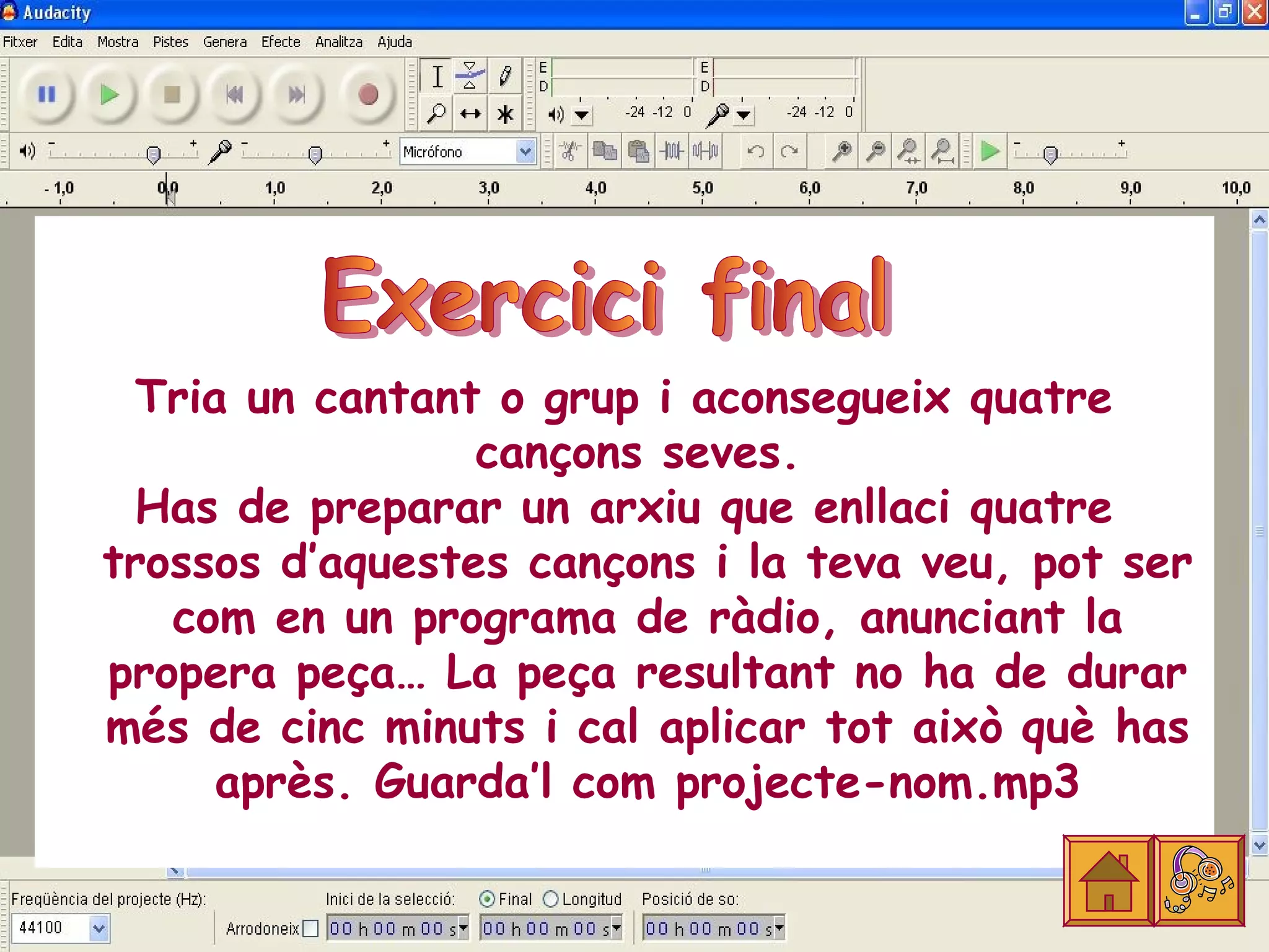 Tria un cantant o grup i aconsegueix quatre
                 cançons seves.
  Has de preparar un arxiu que enllaci quatre
trossos d’aquestes cançons i la teva veu, pot ser
   com en un programa de ràdio, anunciant la
propera peça… La peça resultant no ha de durar
més de cinc minuts i cal aplicar tot això què has
      après. Guarda’l com projecte-nom.mp3
 