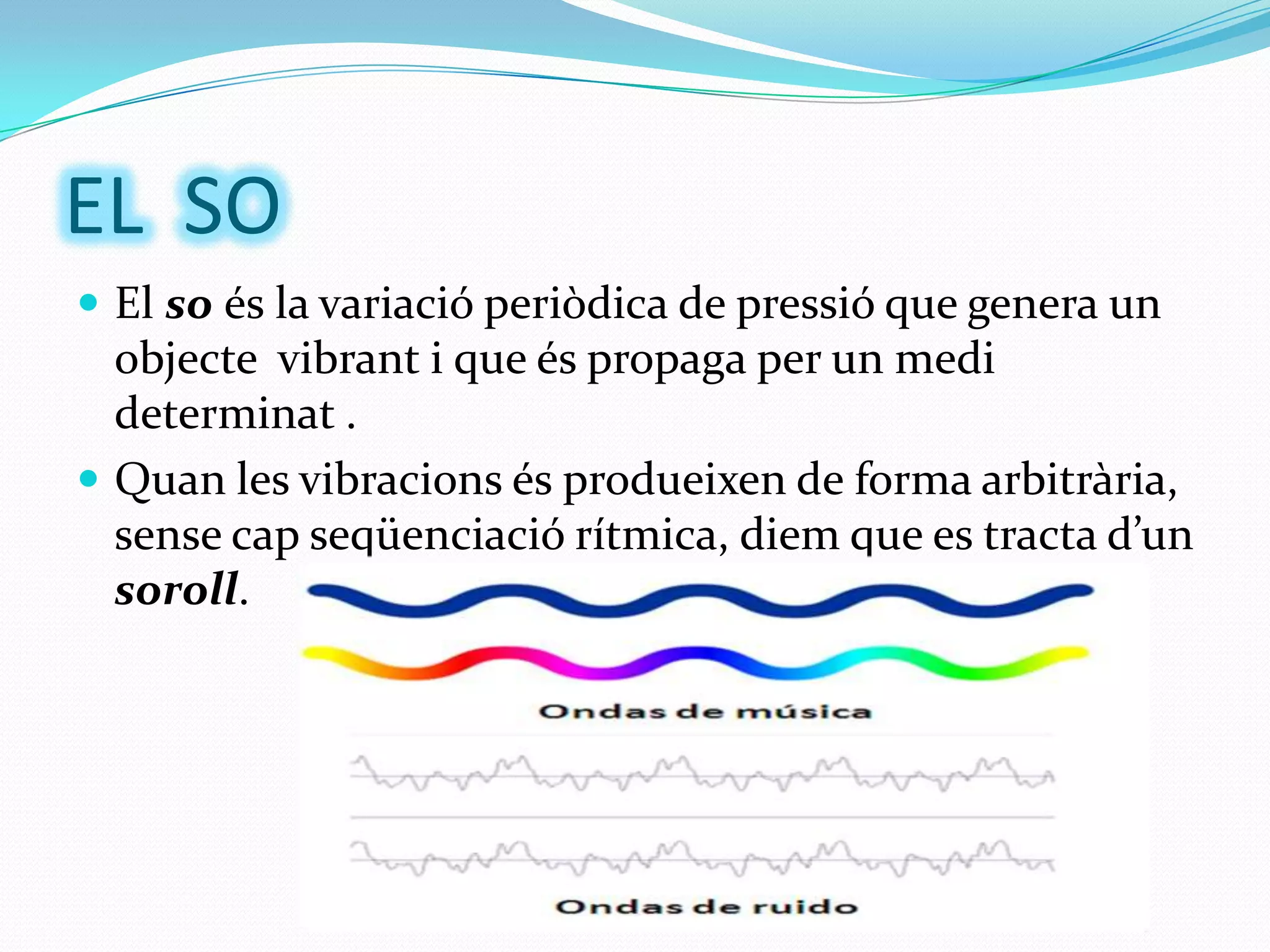EL SO
 El so és la variació periòdica de pressió que genera un

objecte vibrant i que és propaga per un medi
determinat .
 Quan les vibracions és produeixen de forma arbitrària,
sense cap seqüenciació rítmica, diem que es tracta d’un
soroll.

 