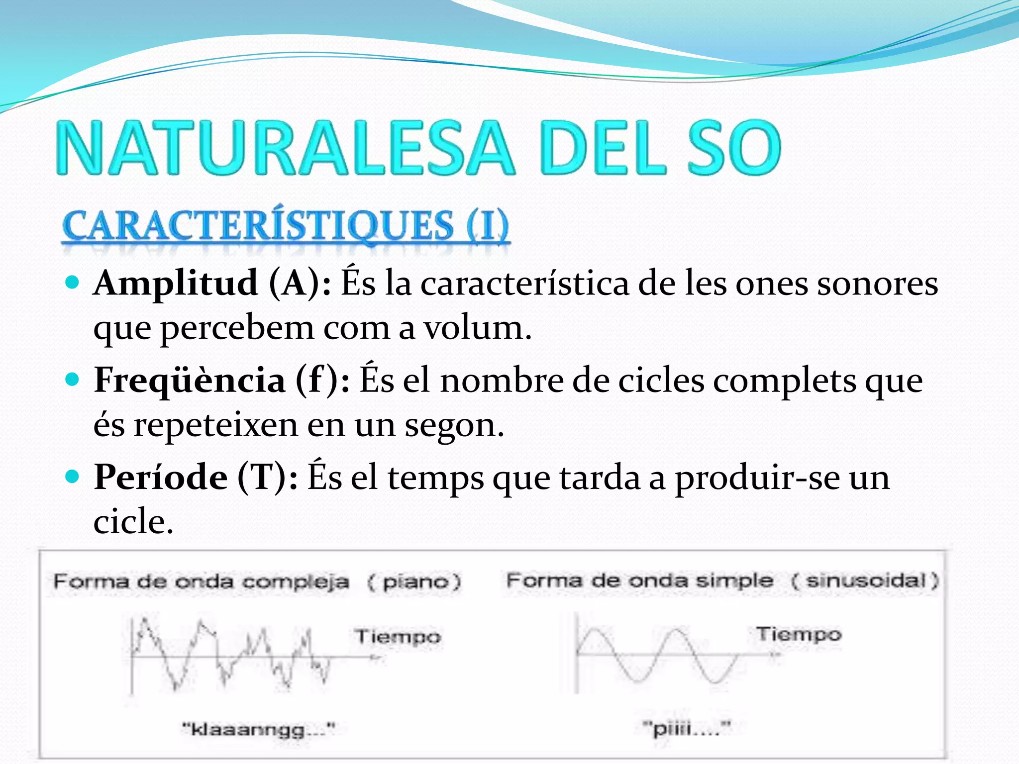  Amplitud (A): És la característica de les ones sonores

que percebem com a volum.
 Freqüència (f): És el nombre de cicles complets que
és repeteixen en un segon.
 Període (T): És el temps que tarda a produir-se un
cicle.

 