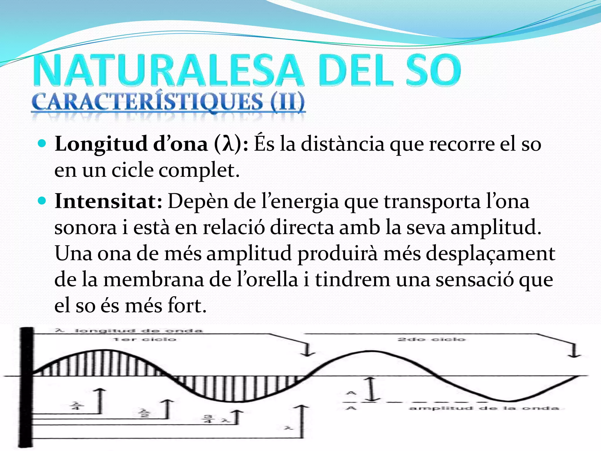  Longitud d’ona (λ): És la distància que recorre el so

en un cicle complet.
 Intensitat: Depèn de l’energia que transporta l’ona
sonora i està en relació directa amb la seva amplitud.
Una ona de més amplitud produirà més desplaçament
de la membrana de l’orella i tindrem una sensació que
el so és més fort.

 
