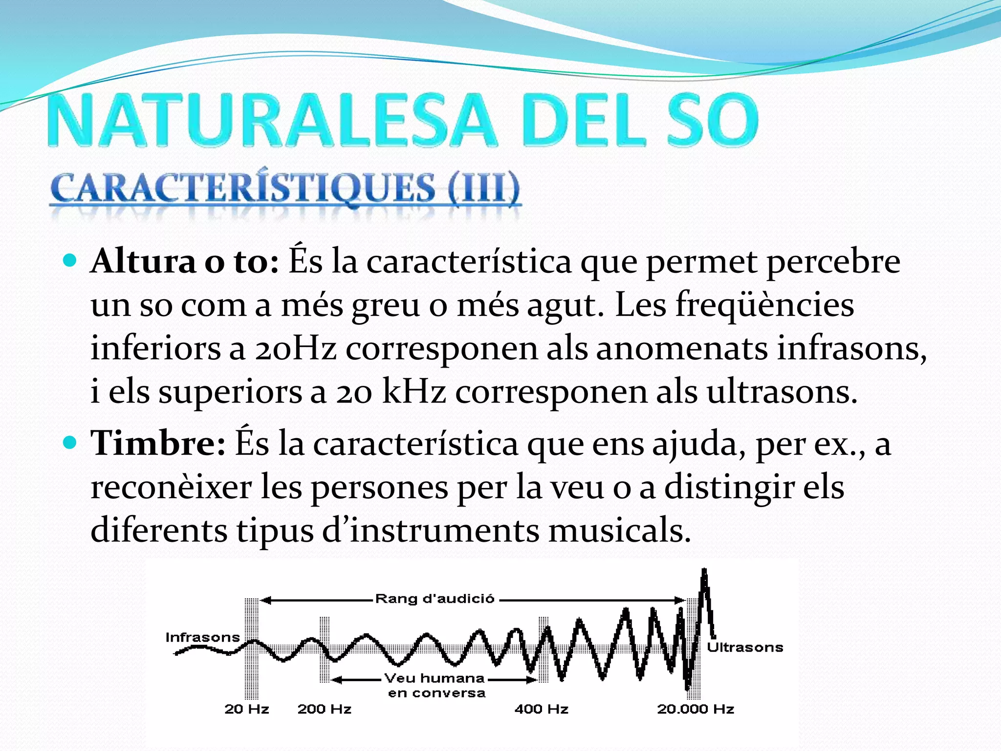  Altura o to: És la característica que permet percebre

un so com a més greu o més agut. Les freqüències
inferiors a 20Hz corresponen als anomenats infrasons,
i els superiors a 20 kHz corresponen als ultrasons.
 Timbre: És la característica que ens ajuda, per ex., a
reconèixer les persones per la veu o a distingir els
diferents tipus d’instruments musicals.

 