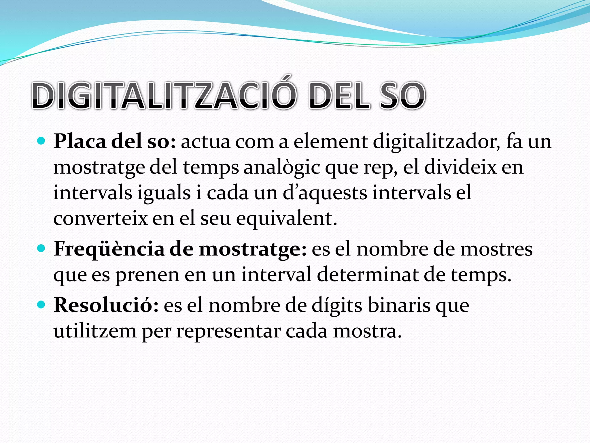  Placa del so: actua com a element digitalitzador, fa un

mostratge del temps analògic que rep, el divideix en
intervals iguals i cada un d’aquests intervals el
converteix en el seu equivalent.
 Freqüència de mostratge: es el nombre de mostres
que es prenen en un interval determinat de temps.
 Resolució: es el nombre de dígits binaris que
utilitzem per representar cada mostra.

 