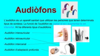 Audiòfons
L’audiòfon és un aparell sanitari que utilitzen les persones que tenen determinats
tipus de sordesa. La funció de l’audiòfon es captar el so i augmentar-lo en
intensitat. Hi ha diferents tipus d’audiòfons:
-Audiòfon interauricular
-Audiòfon retroauricular
-Audiòfon intercanal
-Audiòfon d’adaptació profunda
 