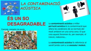 Exemple: menjador de escola.
LA CONTAMINACIÓ
ACÚSTICA
La contaminació acústica o millor
pol·lució acústica és la contaminació que
altera les condicions de so normals del
medi ambient en una certa zona. El que
crea aquest fenomen és, per exemple, el
trànsit, indústries…
La contaminació acústica fa referència al
soroll (entès com a so excessiu i molest) .
ÉS UN SO
DESAGRADABLE
 