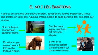 Cada so ens provoca una emoció diferent, aquestes no només les pensem, també
ens afecten en tot el cos. Aquesta emoció depèn de cada persona, tot i que solen ser
similars.
EL SO I LES EMOCIONS
El so de l’aigua
normalment
transmet calma.
Escoltar nens
jugant i rient ens
pot provocar
alegria.
Escoltar un gos
plorant, ens sol
transmetre
tristesa o pena.
Sentir dues
persones parlant
tranquil·lament sol
transmetre amistat.
 