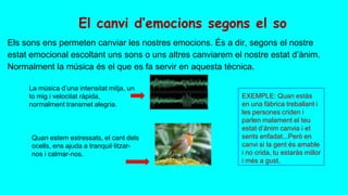 El canvi d’emocions segons el so
Els sons ens permeten canviar les nostres emocions. És a dir, segons el nostre
estat emocional escoltant uns sons o uns altres canviarem el nostre estat d’ànim.
Normalment la música és el que es fa servir en aquesta tècnica.
La música d’una intensitat mitja, un
to mig i velocitat ràpida,
normalment transmet alegria.
Quan estem estressats, el cant dels
ocells, ens ajuda a tranquil·litzar-
nos i calmar-nos.
EXEMPLE: Quan estàs
en una fàbrica treballant i
les persones criden i
parlen malament el teu
estat d’ànim canvia i et
sents enfadat...Però en
canvi si la gent és amable
i no crida, tu estaràs millor
i més a gust.
 