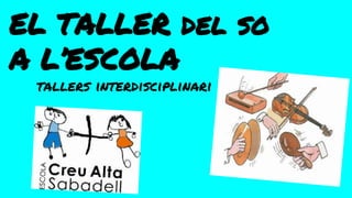 EL TALLER del so
A L’ESCOLA
tallers interdisciplinari
 