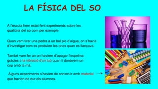 LA FÍSICA DEL SO
Alguns experiments s’havien de construir amb material
que havien de dur els alumnes.
Quan vam tirar una pedra a un bol ple d’aigua, on s’havia
d’investigar com es produïen les ones quan es llançava.
A l’escola hem estat fent experiments sobre les
qualitats del so com per exemple:
També vam fer un on havíem d’apagar l’espelma
gràcies a la vibració d’un tub quan li donàvem un
cop amb la mà.
 