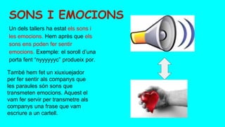 Un dels tallers ha estat els sons i
les emocions. Hem après que els
sons ens poden fer sentir
emocions. Exemple: el soroll d’una
porta fent “nyyyyyyc” produeix por.
També hem fet un xiuxiuejador
per fer sentir als companys que
les paraules són sons que
transmeten emocions. Aquest el
vam fer servir per transmetre als
companys una frase que vam
escriure a un cartell.
SONS I EMOCIONS
 