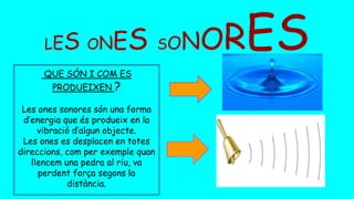 LES ONES SONORES
QUE SÓN I COM ES
PRODUEIXEN ?
Les ones sonores són una forma
d’energia que és produeix en la
vibració d’algun objecte.
Les ones es desplacen en totes
direccions, com per exemple quan
llencem una pedra al riu, va
perdent força segons la
distància.
 