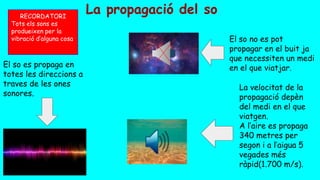 La propagació del so
El so es propaga en
totes les direccions a
traves de les ones
sonores.
RECORDATORI
Tots els sons es
produeixen per la
vibració d’alguna cosa El so no es pot
propagar en el buit ja
que necessiten un medi
en el que viatjar.
La velocitat de la
propagació depèn
del medi en el que
viatgen.
A l’aire es propaga
340 metres per
segon i a l’aigua 5
vegades més
ràpid(1.700 m/s).
 