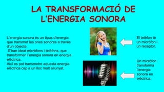 LA TRANSFORMACIÓ DE
L’ENERGIA SONORA
L’energia sonora és un tipus d’energia
que transmet les ones sonores a través
d’un objecte.
S’han ideat micròfons i telèfons, que
transformen l’energia sonora en energia
elèctrica.
Així es pot transmetre aquesta energia
elèctrica cap a un lloc molt allunyat.
El telèfon té
un micròfon i
un receptor.
Un micròfon
transforma
l’energia
sonora en
elèctrica.
 