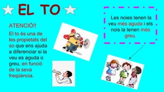 Les noies tenen la
veu més aguda i els
nois la tenen més
greu.
EL TO
El to és una de
les propietats del
so que ens ajuda
a diferenciar si la
veu es aguda o
greu, en funció
de la seva
freqüència.
ATENCIÓ!!
 