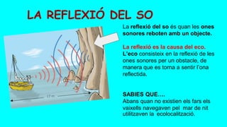 LA REFLEXIÓ DEL SO
La reflexió del so és quan les ones
sonores reboten amb un objecte.
La reflexió es la causa del eco.
L’eco consisteix en la reflexió de les
ones sonores per un obstacle, de
manera que es torna a sentir l’ona
reflectida.
SABIES QUE….
Abans quan no existien els fars els
vaixells navegaven pel mar de nit
utilitzaven la ecolocalització.
 