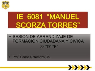 IE 6081 “MANUEL
SCORZA TORRES”
 SESION DE APRENDIZAJE DE

FORMACIÓN CIUDADANA Y CÍVICA
3º “D” “E”

 Prof. Carlos Retamozo Ch.

 