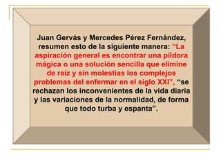 Juan Gervás y Mercedes Pérez Fernández, 
resumen esto de la siguiente manera: “La 
aspiración general es encontrar una píldora 
mágica o una solución sencilla que elimine 
de raíz y sin molestias los complejos 
problemas del enfermar en el siglo XXI”, “se 
rechazan los inconvenientes de la vida diaria 
y las variaciones de la normalidad, de forma 
que todo turba y espanta”. 
 