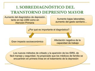 1. SOBREDIAGNÓSTICO DEL 
TRANSTORNO DEPRESIVO MAYOR 
Aumento del diagnóstico de depresión, 
tanto en las USM como en 
Atención Primaria 
Aumento bajas laborables, 
aumento del gasto sanitario... 
¿Por qué es importante el diagnóstico? 
Gran impacto socioeconómico 
Afectación negativa de la 
capacidad de trabajo 
Los nuevos métodos de cribado y la aparición de los ISRS, de 
fácil manejo y seguridad, ha propiciado que los médicos de familia se 
encuentren en primera línea en el tratamiento de la depresión 
 