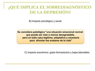 ¿QUÉ IMPLICA EL SOBREDIAGNÓSTICO 
DE LA DEPRESIÓN? 
B) Impacto psicológico y social 
Se considera patológica "una situación emocional normal 
que puede ser más o menos desagradable, 
pero en todo caso legítima, adaptativa y necesaria 
para afrontar los avatares de la vida" 
C) Impacto económico: gasto farmacéutico y bajas laborables 
 