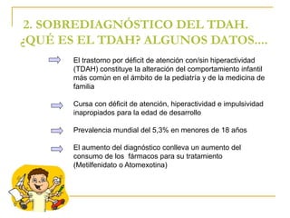 2. SOBREDIAGNÓSTICO DEL TDAH. 
¿QUÉ ES EL TDAH? ALGUNOS DATOS.... 
El trastorno por déficit de atención con/sin hiperactividad 
(TDAH) constituye la alteración del comportamiento infantil 
más común en el ámbito de la pediatría y de la medicina de 
familia 
Cursa con déficit de atención, hiperactividad e impulsividad 
inapropiados para la edad de desarrollo 
Prevalencia mundial del 5,3% en menores de 18 años 
El aumento del diagnóstico conlleva un aumento del 
consumo de los fármacos para su tratamiento 
(Metilfenidato o Atomexotina) 
 