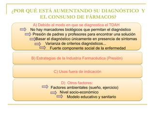 ¿POR QUÉ ESTÁ AUMENTANDO SU DIAGNÓSTICO Y 
EL CONSUMO DE FÁRMACOS? 
A) Debido al modo en que se diagnostica el TDAH 
No hay marcadores biológicos que permitan el diagnóstico 
Presión de padres y profesores para encontrar una solución 
Basar el diagnóstico únicamente en presencia de síntomas 
Varianza de criterios diagnósticos... 
Fuerte componente social de la enfermedad 
B) Estrategias de la Industria Farmacéutica (Presión) 
C) Usos fuera de indicación 
D) Otros factores: 
Factores ambientales (sueño, ejercicio) 
Nivel socio-económico 
Modelo educativo y sanitario 
 