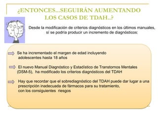 ¿ENTONCES...SEGUIRÁN AUMENTANDO 
LOS CASOS DE TDAH..? 
Desde la modificación de criterios diagnósticos en los últimos manuales, 
sí se podría producir un incremento de diagnósticos: 
Se ha incrementado el margen de edad incluyendo 
adolescentes hasta 18 años 
El nuevo Manual Diagnóstico y Estadístico de Transtornos Mentales 
(DSM-5), ha modificado los criterios diagnósticos del TDAH 
Hay que recordar que el sobrediagnóstico del TDAH puede dar lugar a una 
prescripción inadecuada de fármacos para su tratamiento, 
con los consiguientes riesgos 
 